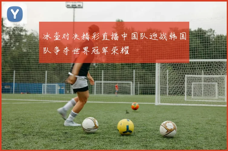 冰壶对决精彩直播中国队迎战韩国队争夺世界冠军荣耀