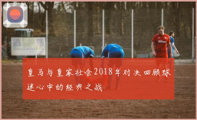 皇马与皇家社会2018年对决回顾球迷心中的经典之战