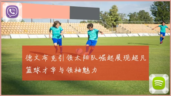 德文布克引领太阳队崛起展现超凡篮球才华与领袖魅力