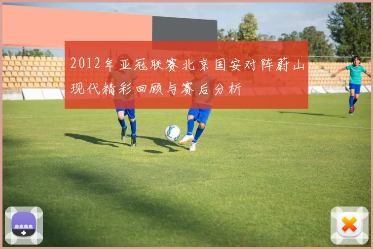 2012年亚冠联赛北京国安对阵蔚山现代精彩回顾与赛后分析