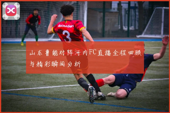 山东鲁能对阵河内FC直播全程回顾与精彩瞬间分析