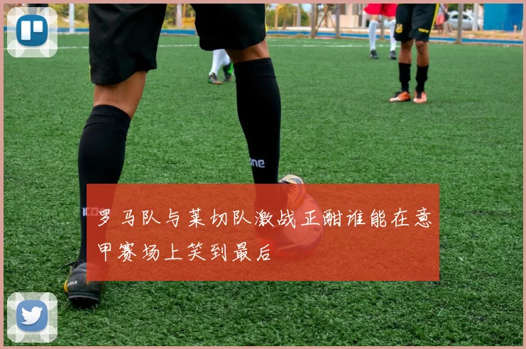 罗马队与莱切队激战正酣谁能在意甲赛场上笑到最后