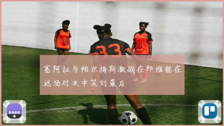 塞阿拉与帕尔梅斯激战在即谁能在这场对决中笑到最后