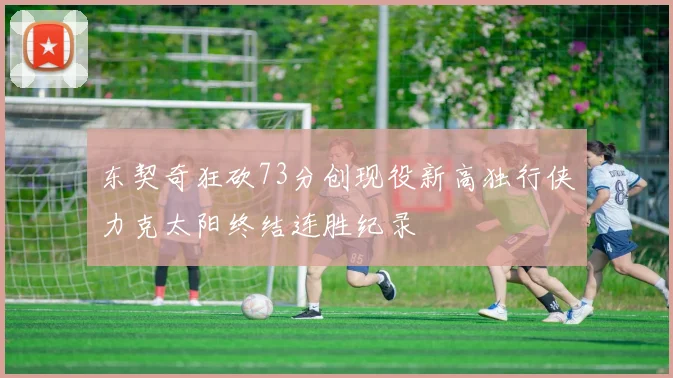 东契奇狂砍73分创现役新高独行侠力克太阳终结连胜纪录
